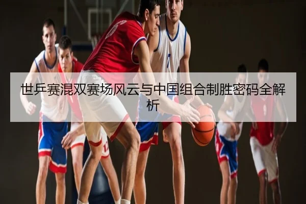 世乒赛混双赛场风云与中国组合制胜密码全解析