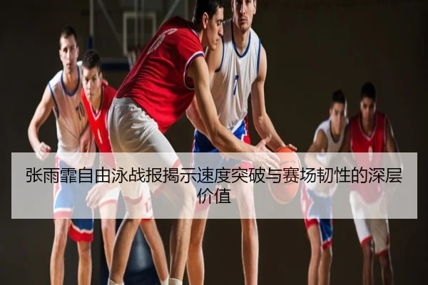 张雨霏自由泳战报揭示速度突破与赛场韧性的深层价值
