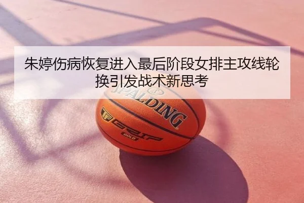 朱婷伤病恢复进入最后阶段女排主攻线轮换引发战术新思考
