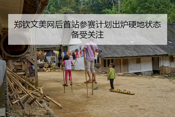 郑钦文美网后首站参赛计划出炉硬地状态备受关注