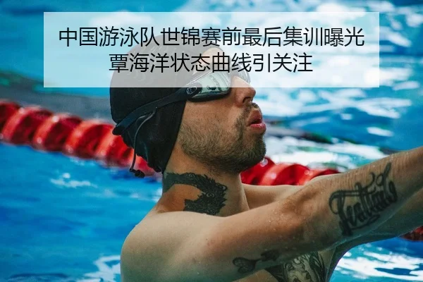 中国游泳队世锦赛前最后集训曝光 覃海洋状态曲线引关注