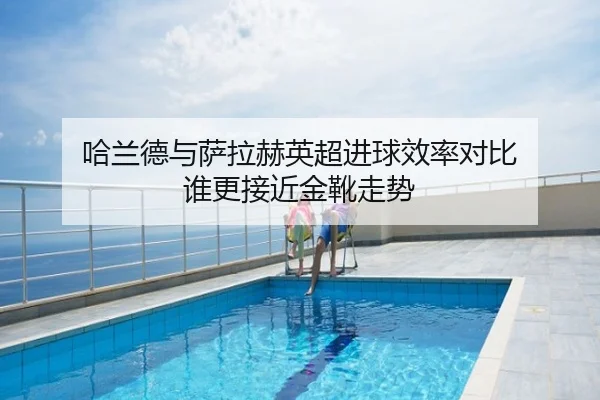 哈兰德与萨拉赫英超进球效率对比 谁更接近金靴走势