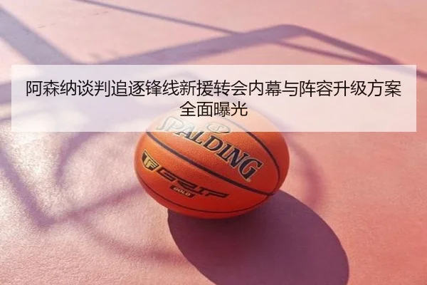 阿森纳谈判追逐锋线新援转会内幕与阵容升级方案全面曝光